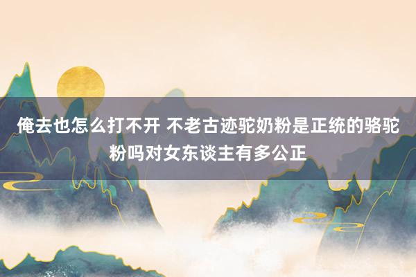 俺去也怎么打不开 不老古迹驼奶粉是正统的骆驼粉吗对女东谈主有多公正