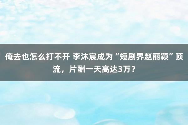 俺去也怎么打不开 李沐宸成为“短剧界赵丽颖”顶流，片酬一天高达3万？
