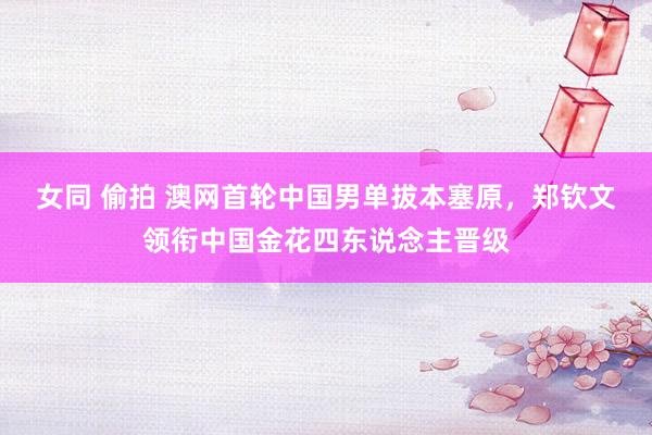 女同 偷拍 澳网首轮中国男单拔本塞原，郑钦文领衔中国金花四东说念主晋级