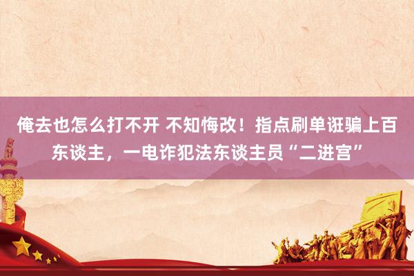 俺去也怎么打不开 不知悔改！指点刷单诳骗上百东谈主，一电诈犯法东谈主员“二进宫”