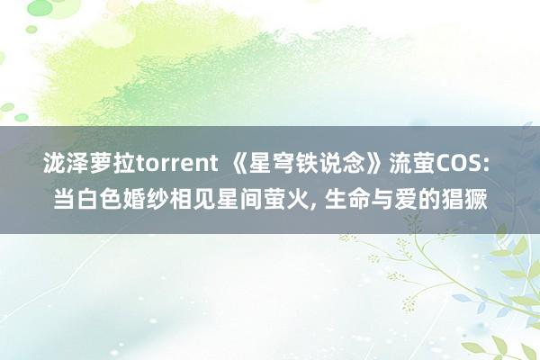 泷泽萝拉torrent 《星穹铁说念》流萤COS: 当白色婚纱相见星间萤火， 生命与爱的猖獗