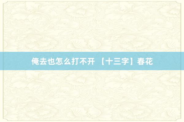 俺去也怎么打不开 【十三字】春花