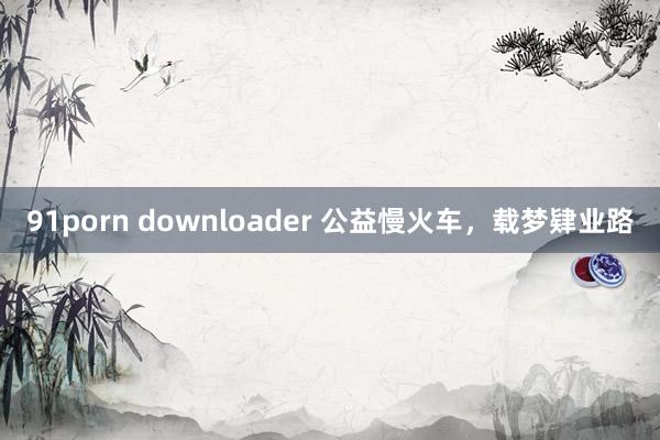 91porn downloader 公益慢火车，载梦肄业路