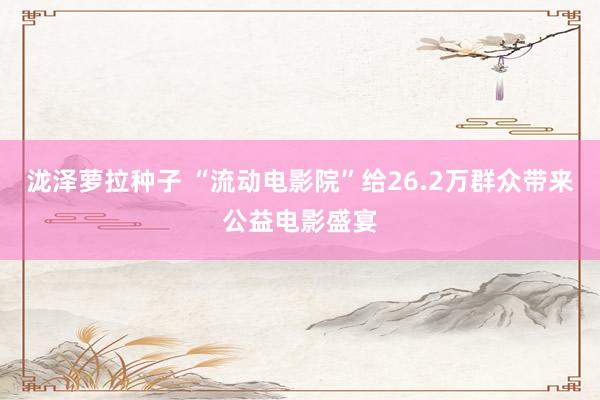泷泽萝拉种子 “流动电影院”给26.2万群众带来公益电影盛宴
