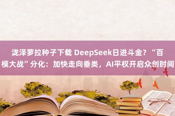 泷泽萝拉种子下载 DeepSeek日进斗金？“百模大战”分化：加快走向垂类，AI平权开启众创时间