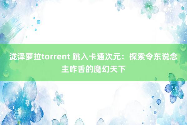 泷泽萝拉torrent 跳入卡通次元：探索令东说念主咋舌的魔幻天下