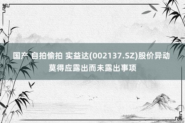 国产 自拍偷拍 实益达(002137.SZ)股价异动 莫得应露出而未露出事项