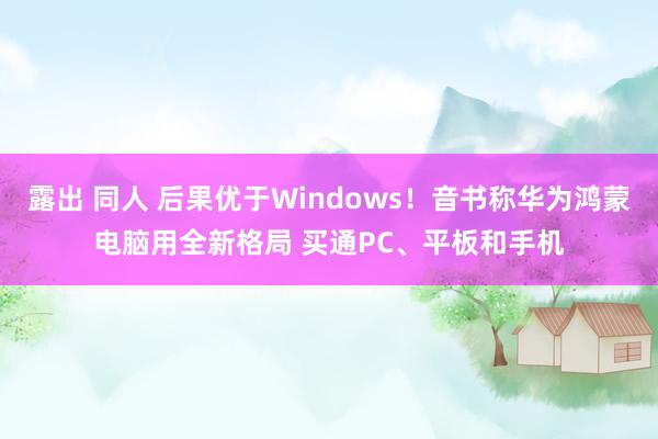 露出 同人 后果优于Windows！音书称华为鸿蒙电脑用全新格局 买通PC、平板和手机
