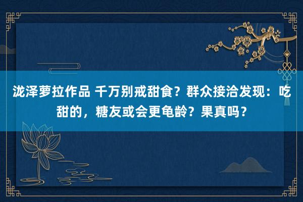 泷泽萝拉作品 千万别戒甜食？群众接洽发现：吃甜的，糖友或会更龟龄？果真吗？