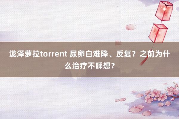 泷泽萝拉torrent 尿卵白难降、反复？之前为什么治疗不睬想？