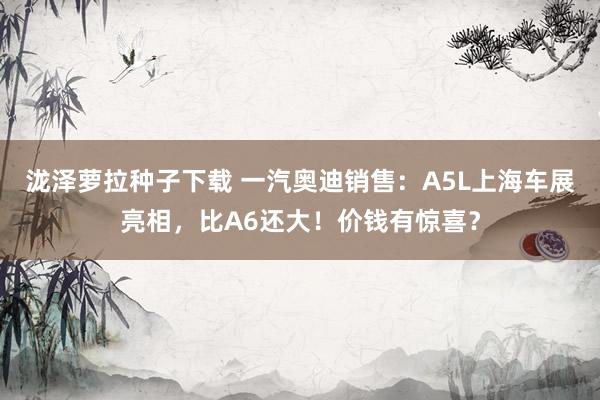泷泽萝拉种子下载 一汽奥迪销售：A5L上海车展亮相，比A6还大！价钱有惊喜？