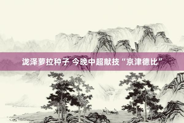泷泽萝拉种子 今晚中超献技“京津德比”