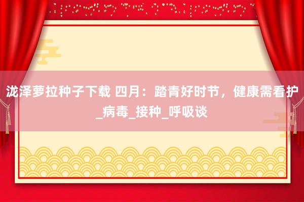 泷泽萝拉种子下载 四月：踏青好时节，健康需看护_病毒_接种_呼吸谈