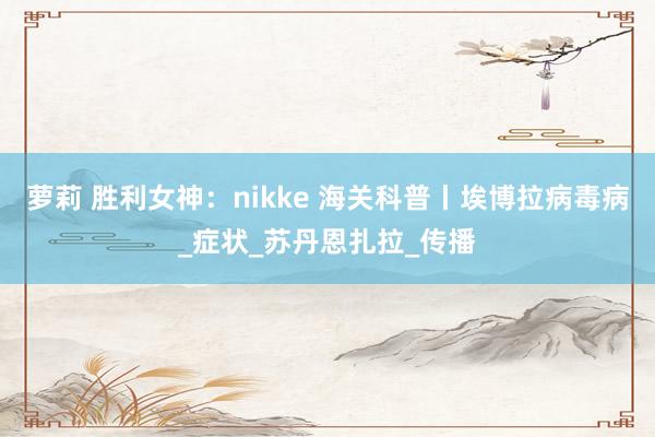 萝莉 胜利女神：nikke 海关科普丨埃博拉病毒病_症状_苏丹恩扎拉_传播