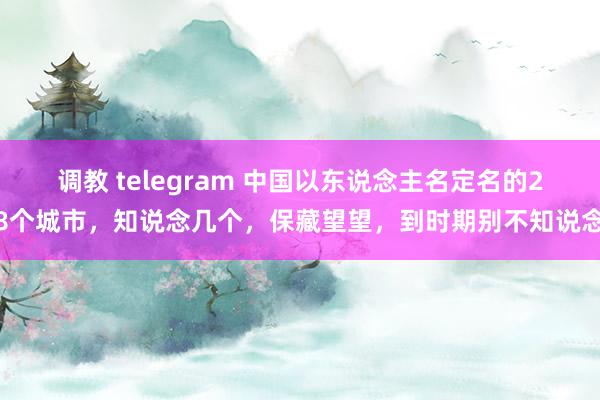 调教 telegram 中国以东说念主名定名的28个城市，知说念几个，保藏望望，到时期别不知说念