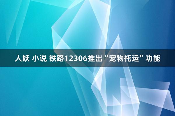 人妖 小说 铁路12306推出“宠物托运”功能