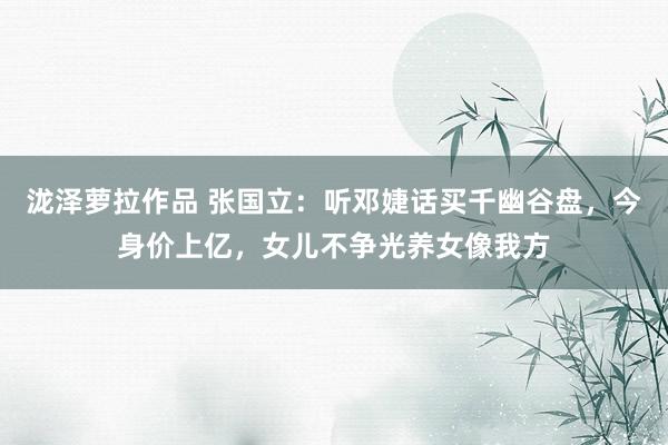 泷泽萝拉作品 张国立：听邓婕话买千幽谷盘，今身价上亿，女儿不争光养女像我方
