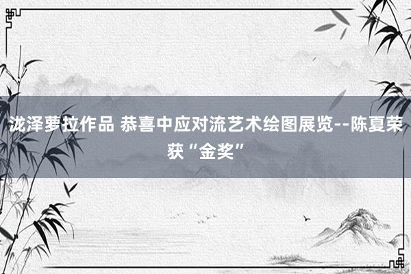 泷泽萝拉作品 恭喜中应对流艺术绘图展览--陈夏荣获“金奖”