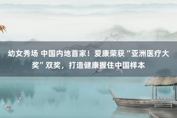 幼女秀场 中国内地首家！爱康荣获“亚洲医疗大奖”双奖，打造健康握住中国样本