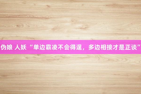 伪娘 人妖 “单边霸凌不会得逞，多边相接才是正谈”