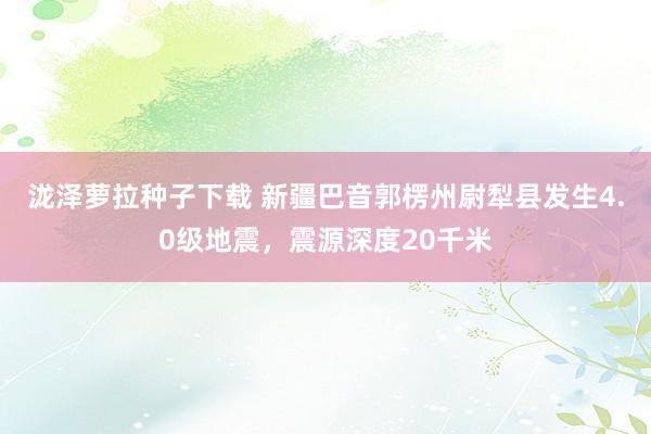 泷泽萝拉种子下载 新疆巴音郭楞州尉犁县发生4.0级地震，震源深度20千米