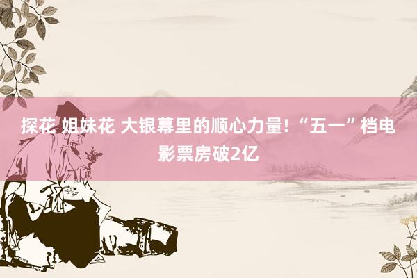 探花 姐妹花 大银幕里的顺心力量! “五一”档电影票房破2亿