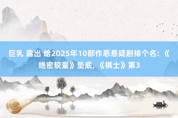 巨乳 露出 给2025年10部作恶悬疑剧排个名: 《绝密较量》垫底， 《棋士》第3