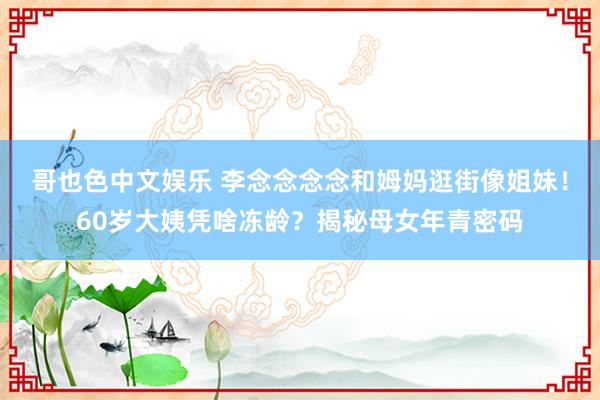 哥也色中文娱乐 李念念念念和姆妈逛街像姐妹！60岁大姨凭啥冻龄？揭秘母女年青密码