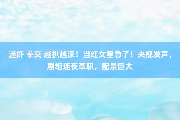 迷奸 拳交 越扒越深！当红女星急了！央视发声，剧组连夜革职，配景巨大