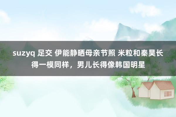 suzyq 足交 伊能静晒母亲节照 米粒和秦昊长得一模同样，男儿长得像韩国明星