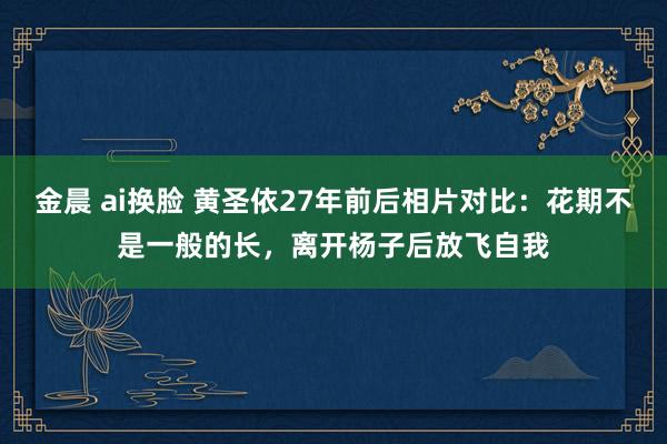 金晨 ai换脸 黄圣依27年前后相片对比：花期不是一般的长，离开杨子后放飞自我