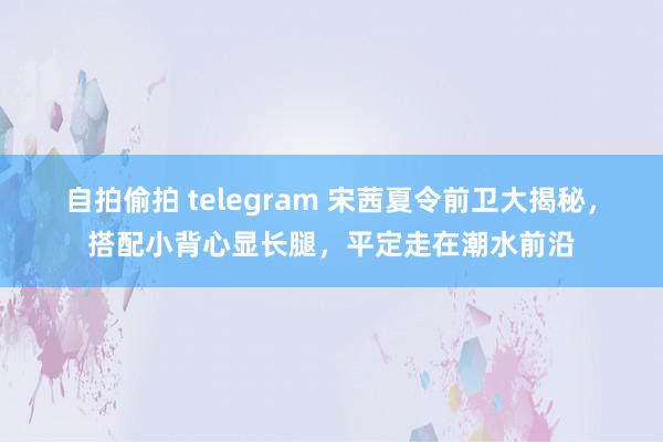 自拍偷拍 telegram 宋茜夏令前卫大揭秘，搭配小背心显长腿，平定走在潮水前沿