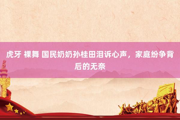 虎牙 裸舞 国民奶奶孙桂田泪诉心声，家庭纷争背后的无奈
