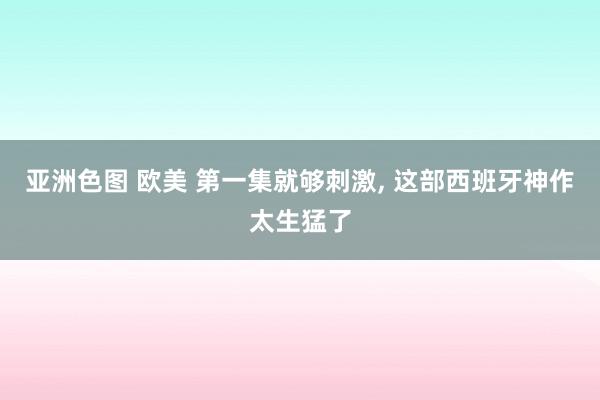 亚洲色图 欧美 第一集就够刺激， 这部西班牙神作太生猛了