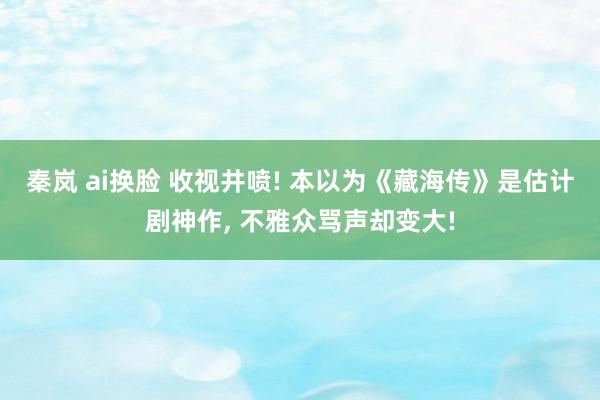秦岚 ai换脸 收视井喷! 本以为《藏海传》是估计剧神作， 不雅众骂声却变大!