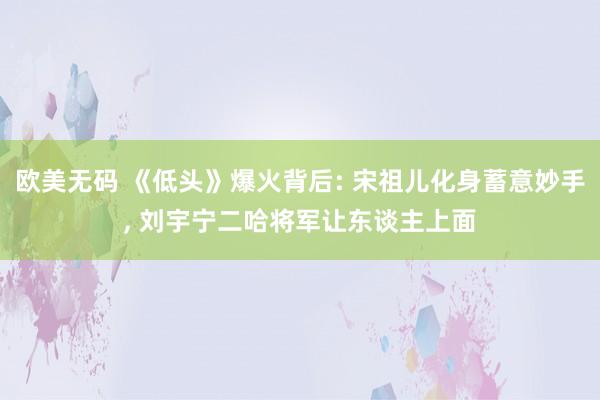欧美无码 《低头》爆火背后: 宋祖儿化身蓄意妙手， 刘宇宁二哈将军让东谈主上面