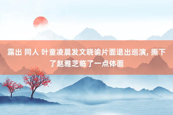 露出 同人 叶童凌晨发文晓谕片面退出巡演， 撕下了赵雅芝临了一点体面