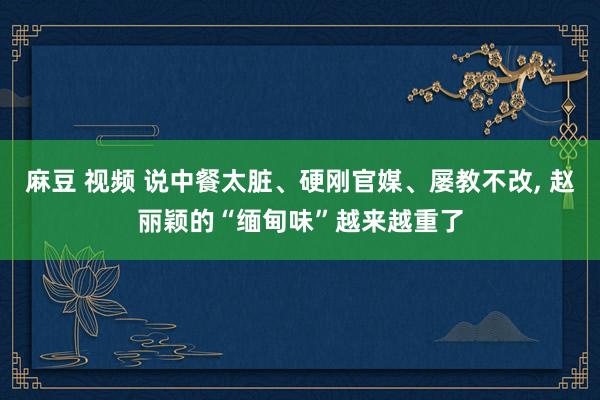 麻豆 视频 说中餐太脏、硬刚官媒、屡教不改， 赵丽颖的“缅甸味”越来越重了