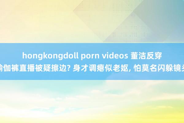 hongkongdoll porn videos 董洁反穿瑜伽裤直播被疑擦边? 身才调瘪似老妪， 怕莫名闪躲镜头