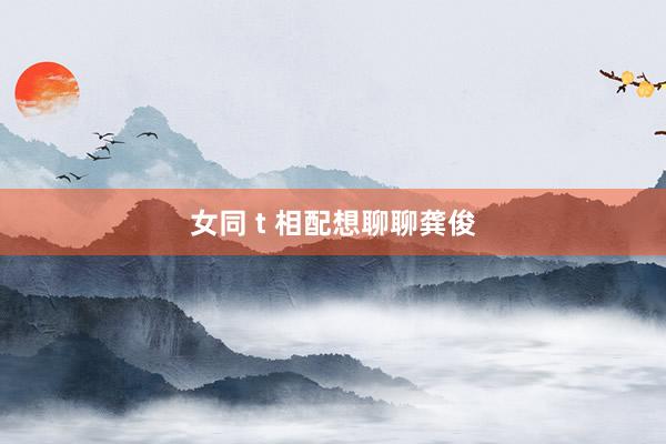 女同 t 相配想聊聊龚俊