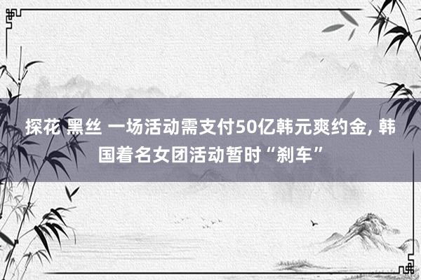 探花 黑丝 一场活动需支付50亿韩元爽约金， 韩国着名女团活动暂时“刹车”