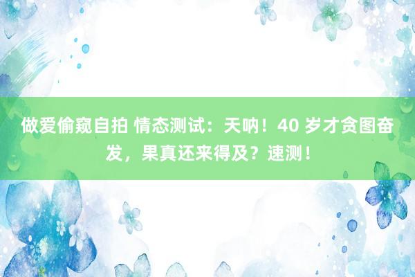做爱偷窥自拍 情态测试：天呐！40 岁才贪图奋发，果真还来得及？速测！