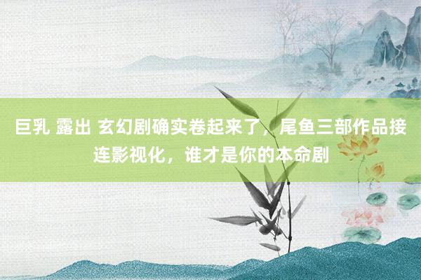 巨乳 露出 玄幻剧确实卷起来了，尾鱼三部作品接连影视化，谁才是你的本命剧