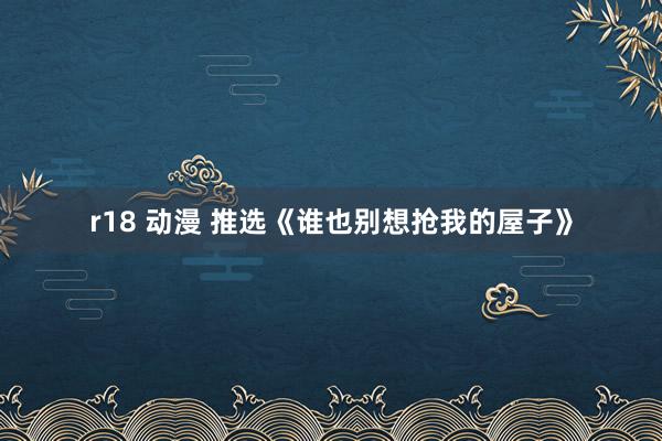 r18 动漫 推选《谁也别想抢我的屋子》