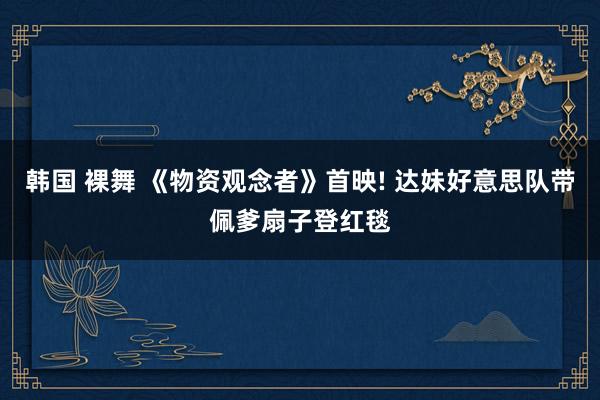 韩国 裸舞 《物资观念者》首映! 达妹好意思队带佩爹扇子登红毯