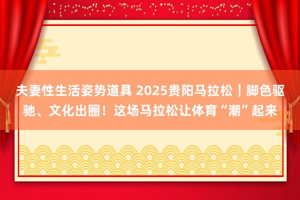 夫妻性生活姿势道具 2025贵阳马拉松｜脚色驱驰、文化出圈！这场马拉松让体育“潮”起来