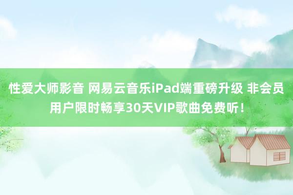 性爱大师影音 网易云音乐iPad端重磅升级 非会员用户限时畅享30天VIP歌曲免费听！