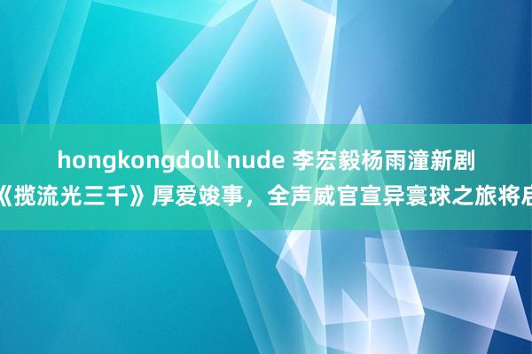 hongkongdoll nude 李宏毅杨雨潼新剧《揽流光三千》厚爱竣事，全声威官宣异寰球之旅将启