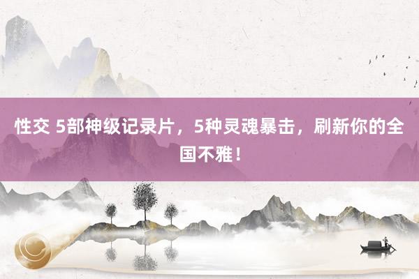 性交 5部神级记录片，5种灵魂暴击，刷新你的全国不雅！