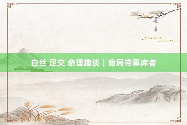 白丝 足交 命理趣谈｜命局带墓库者